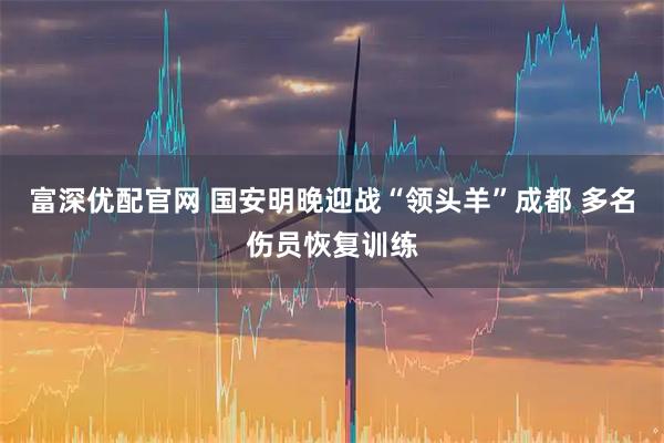 富深优配官网 国安明晚迎战“领头羊”成都 多名伤员恢复训练