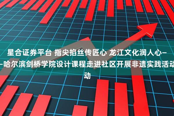 星合证券平台 指尖掐丝传匠心 龙江文化润人心——哈尔滨剑桥学院设计课程走进社区开展非遗实践活动