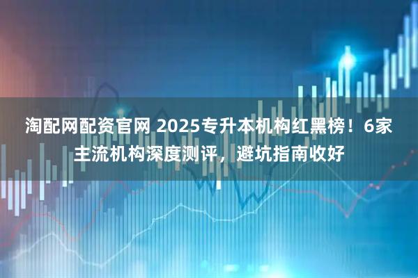 淘配网配资官网 2025专升本机构红黑榜！6家主流机构深度测评，避坑指南收好