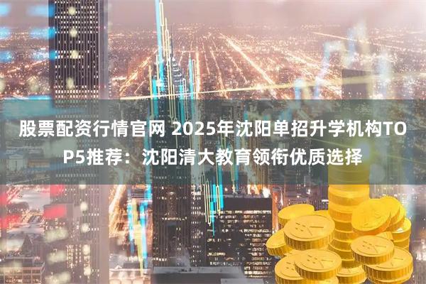 股票配资行情官网 2025年沈阳单招升学机构TOP5推荐：沈阳清大教育领衔优质选择