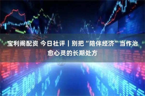 宝利阁配资 今日社评｜别把“陪伴经济”当作治愈心灵的长期处方