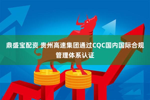 鼎盛宝配资 贵州高速集团通过CQC国内国际合规管理体系认证