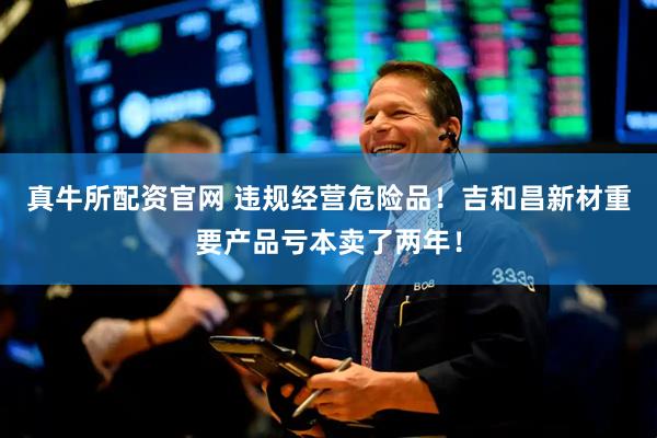 真牛所配资官网 违规经营危险品！吉和昌新材重要产品亏本卖了两年！