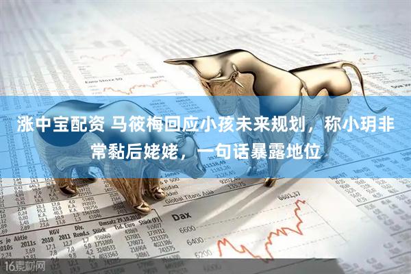 涨中宝配资 马筱梅回应小孩未来规划，称小玥非常黏后姥姥，一句话暴露地位