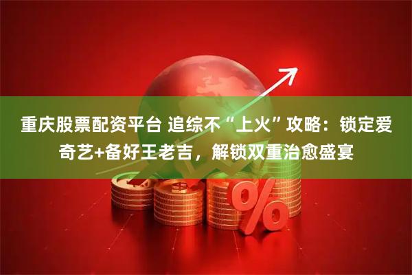 重庆股票配资平台 追综不“上火”攻略：锁定爱奇艺+备好王老吉，解锁双重治愈盛宴