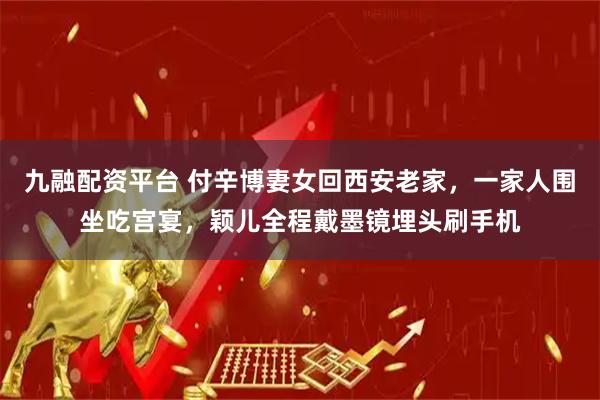 九融配资平台 付辛博妻女回西安老家，一家人围坐吃宫宴，颖儿全程戴墨镜埋头刷手机
