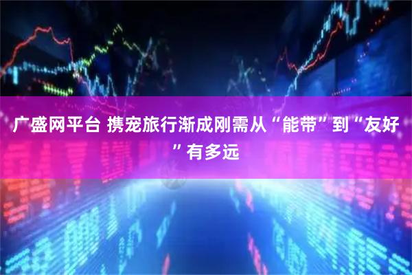广盛网平台 携宠旅行渐成刚需从“能带”到“友好”有多远