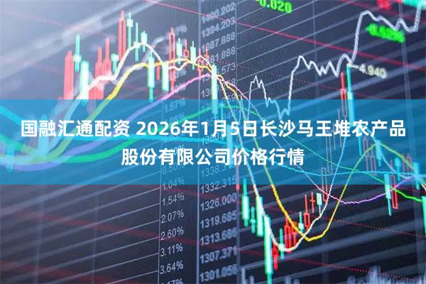 国融汇通配资 2026年1月5日长沙马王堆农产品股份有限公司价格行情