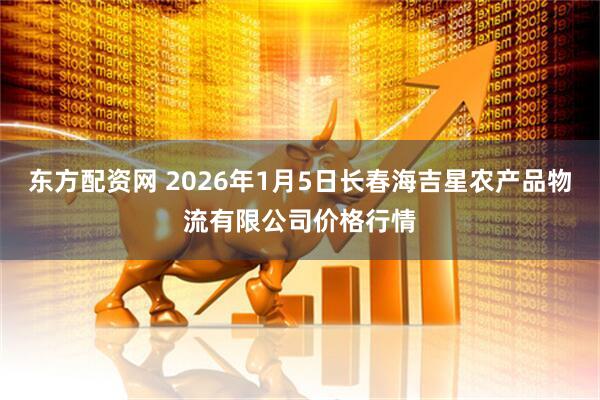 东方配资网 2026年1月5日长春海吉星农产品物流有限公司价格行情