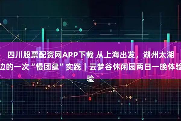 四川股票配资网APP下载 从上海出发，湖州太湖边的一次“慢团建”实践｜云梦谷休闲园两日一晚体验