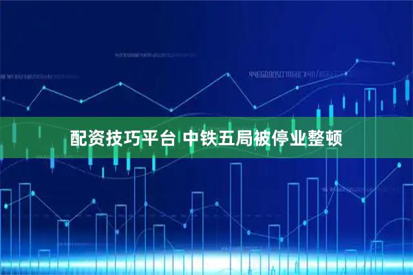 配资技巧平台 中铁五局被停业整顿