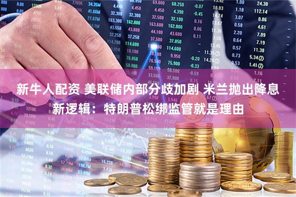 新牛人配资 美联储内部分歧加剧 米兰抛出降息新逻辑：特朗普松绑监管就是理由