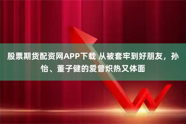 股票期货配资网APP下载 从被套牢到好朋友，孙怡、董子健的爱曾炽热又体面