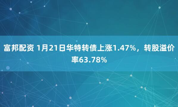 富邦配资 1月21日华特转债上涨1.47%，转股溢价率63.78%