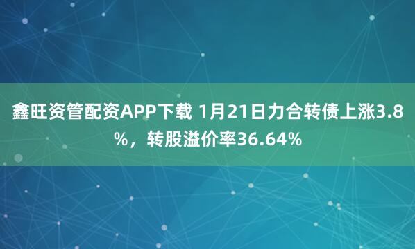 鑫旺资管配资APP下载 1月21日力合转债上涨3.8%，转股溢价率36.64%