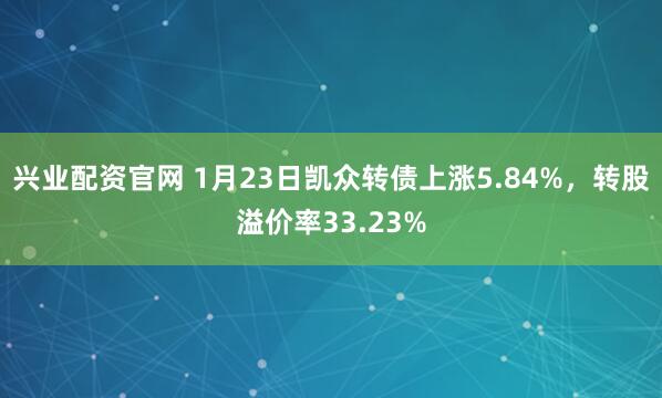 兴业配资官网 1月23日凯众转债上涨5.84%，转股溢价率33.23%