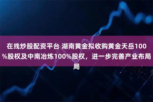 在线炒股配资平台 湖南黄金拟收购黄金天岳100%股权及中南冶炼100%股权，进一步完善产业布局
