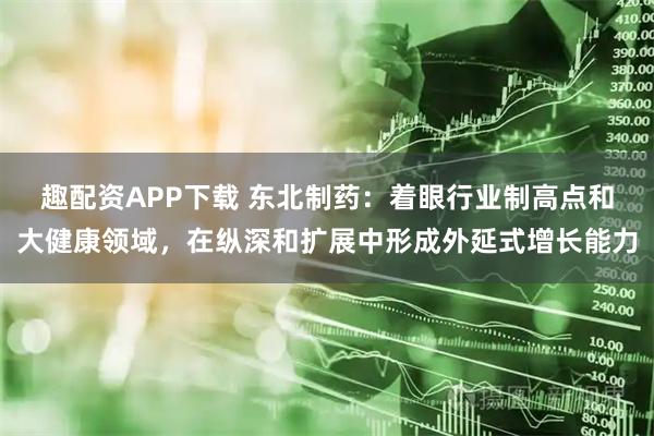 趣配资APP下载 东北制药：着眼行业制高点和大健康领域，在纵深和扩展中形成外延式增长能力