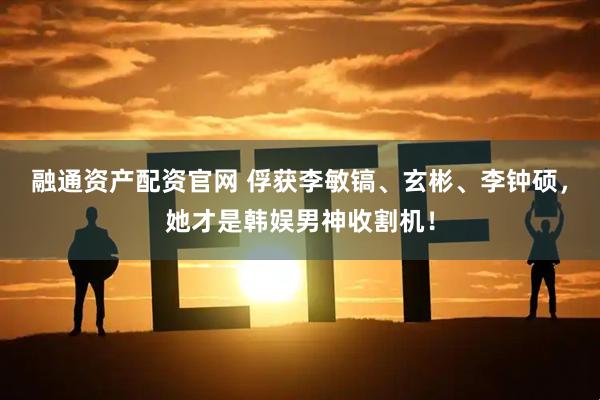 融通资产配资官网 俘获李敏镐、玄彬、李钟硕，她才是韩娱男神收割机！