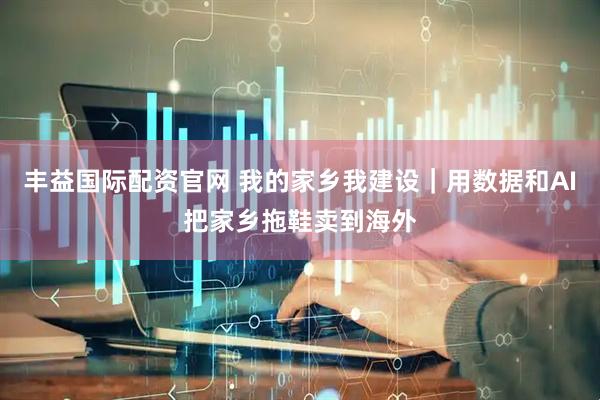 丰益国际配资官网 我的家乡我建设｜用数据和AI把家乡拖鞋卖到海外