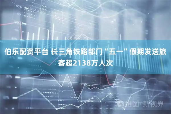 伯乐配资平台 长三角铁路部门“五一”假期发送旅客超2138万人次