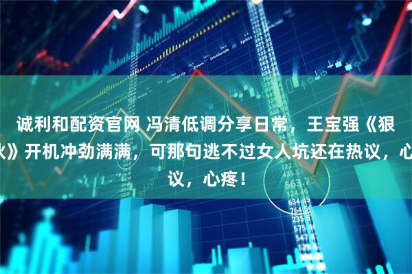 诚利和配资官网 冯清低调分享日常，王宝强《狠家伙》开机冲劲满满，可那句逃不过女人坑还在热议，心疼！