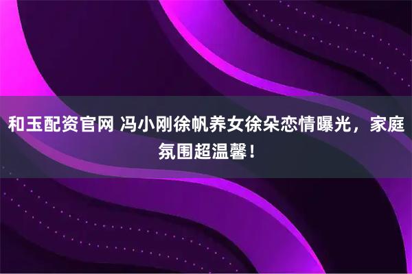 和玉配资官网 冯小刚徐帆养女徐朵恋情曝光，家庭氛围超温馨！