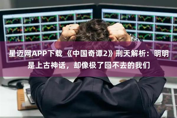 星迈网APP下载 《中国奇谭2》刑天解析：明明是上古神话，却像极了回不去的我们